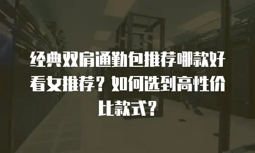 经典双肩通勤包推荐哪款好看女推荐？如何选到高性价比款式？