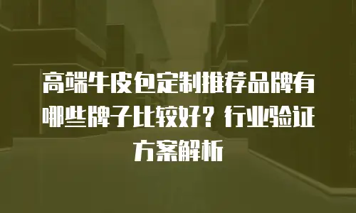 高端牛皮包定制推荐品牌有哪些牌子比较好？行业验证方案解析