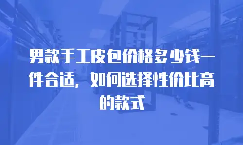 男款手工皮包价格多少钱一件合适，如何选择性价比高的款式