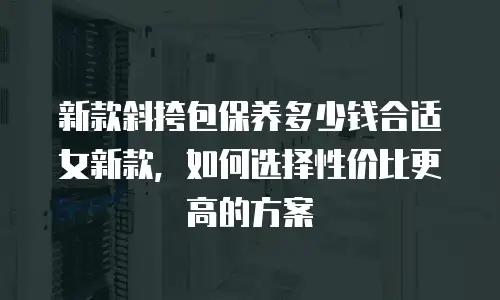 新款斜挎包保养多少钱合适女新款，如何选择性价比更高的方案