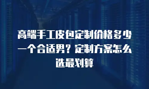 高端手工皮包定制价格多少一个合适男？定制方案怎么选最划算