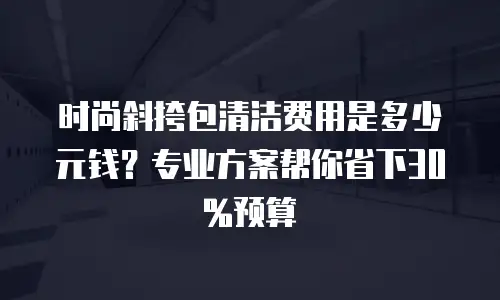 时尚斜挎包清洁费用是多少元钱？专业方案帮你省下30%预算