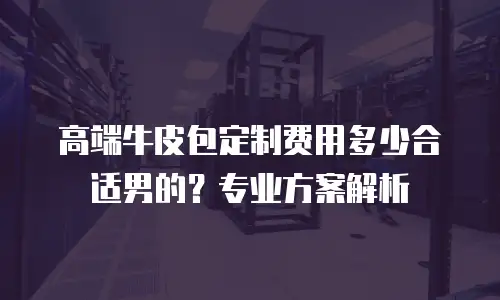 高端牛皮包定制费用多少合适男的？专业方案解析