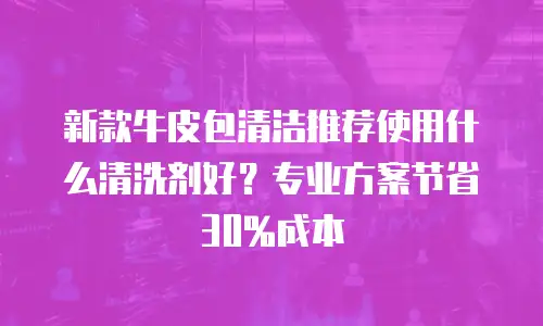 新款牛皮包清洁推荐使用什么清洗剂好？专业方案节省30%成本