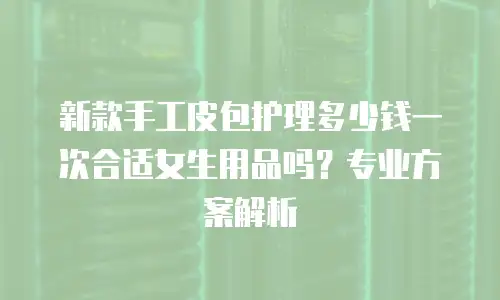 新款手工皮包护理多少钱一次合适女生用品吗？专业方案解析