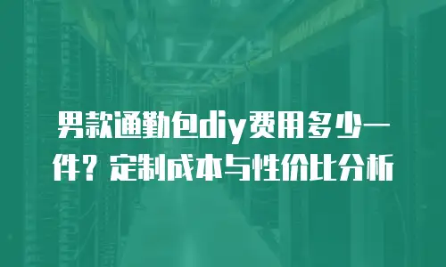 男款通勤包diy费用多少一件？定制成本与性价比分析
