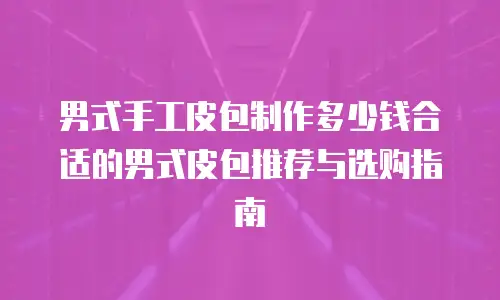 男式手工皮包制作多少钱合适的男式皮包推荐与选购指南