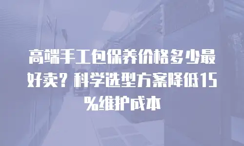 高端手工包保养价格多少最好卖？科学选型方案降低15%维护成本