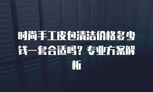 时尚手工皮包清洁价格多少钱一套合适吗？专业方案解析