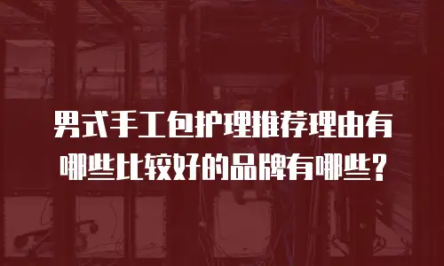 男式手工包护理推荐理由有哪些比较好的品牌有哪些?