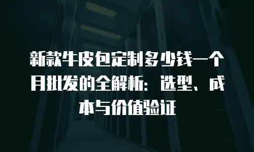 新款牛皮包定制多少钱一个月批发的全解析：选型、成本与价值验证