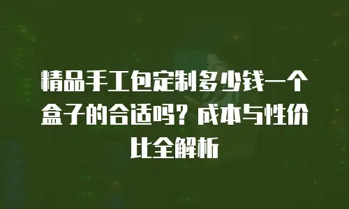 精品手工包定制多少钱一个盒子的合适吗？成本与性价比全解析