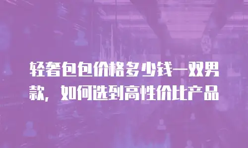 轻奢包包价格多少钱一双男款，如何选到高性价比产品