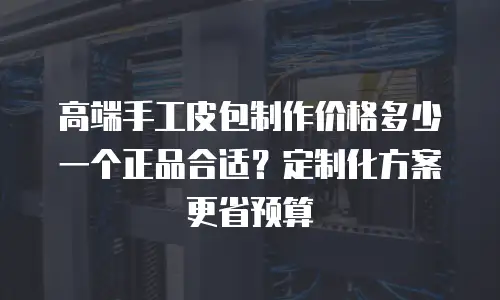 高端手工皮包制作价格多少一个正品合适？定制化方案更省预算