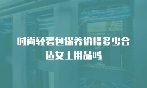 时尚轻奢包保养价格多少合适女士用品吗