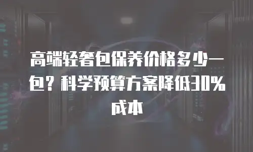 高端轻奢包保养价格多少一包？科学预算方案降低30%成本