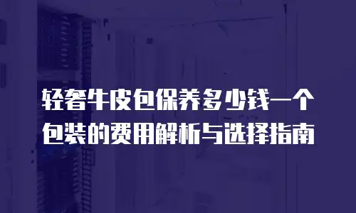 轻奢牛皮包保养多少钱一个包装的费用解析与选择指南