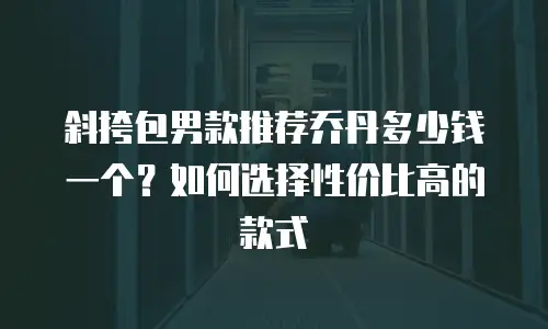 斜挎包男款推荐乔丹多少钱一个？如何选择性价比高的款式