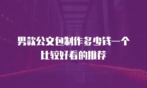 男款公文包制作多少钱一个比较好看的推荐