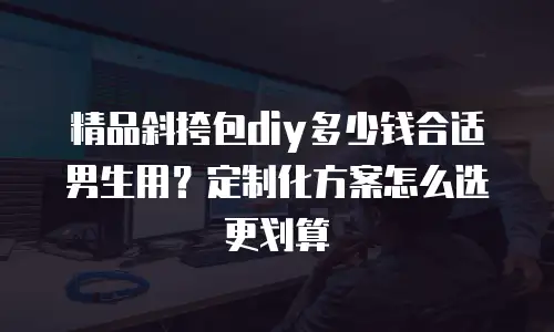 精品斜挎包diy多少钱合适男生用？定制化方案怎么选更划算