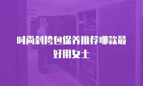 时尚斜挎包保养推荐哪款最好用女士