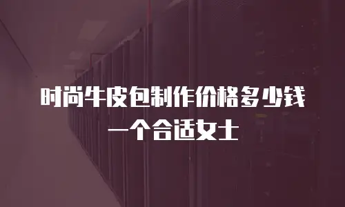 时尚牛皮包制作价格多少钱一个合适女士