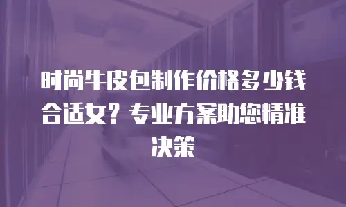 时尚牛皮包制作价格多少钱合适女？专业方案助您精准决策
