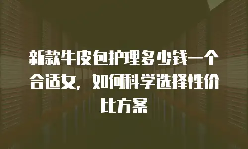 新款牛皮包护理多少钱一个合适女，如何科学选择性价比方案