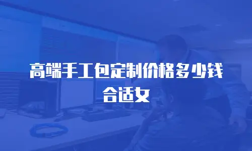 高端手工包定制价格多少钱合适女