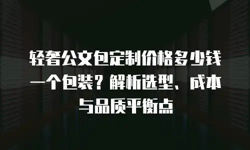 轻奢公文包定制价格多少钱一个包装？解析选型、成本与品质平衡点