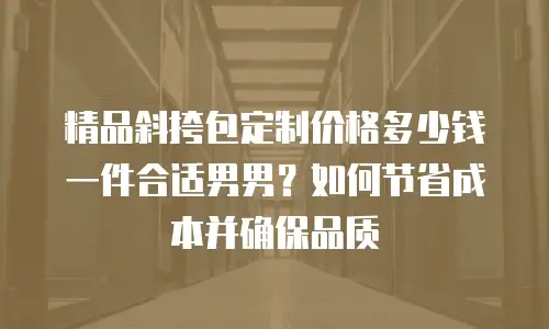 精品斜挎包定制价格多少钱一件合适男男？如何节省成本并确保品质