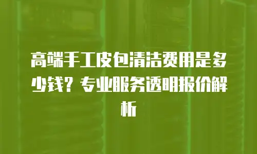 高端手工皮包清洁费用是多少钱？专业服务透明报价解析