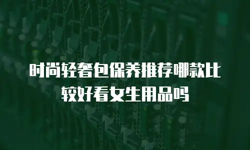 时尚轻奢包保养推荐哪款比较好看女生用品吗