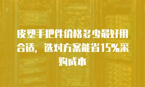 皮塑手把件价格多少最好用合适，选对方案能省15%采购成本