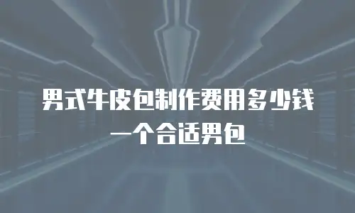 男式牛皮包制作费用多少钱一个合适男包