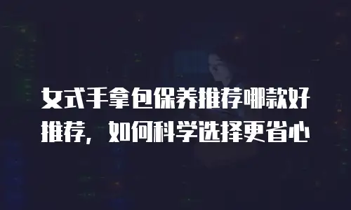 女式手拿包保养推荐哪款好推荐，如何科学选择更省心
