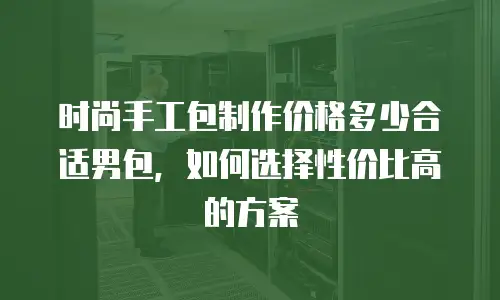时尚手工包制作价格多少合适男包，如何选择性价比高的方案