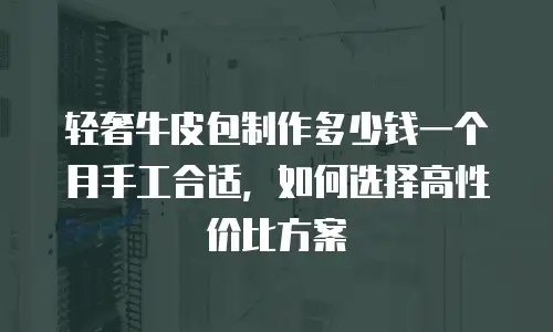 轻奢牛皮包制作多少钱一个月手工合适，如何选择高性价比方案