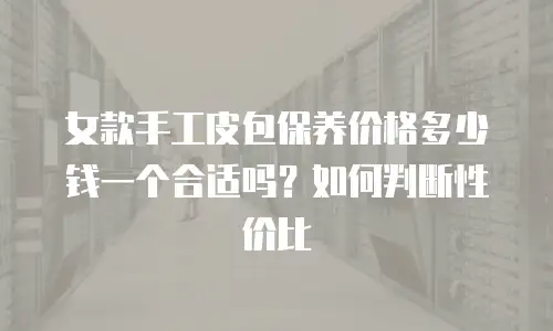 女款手工皮包保养价格多少钱一个合适吗？如何判断性价比