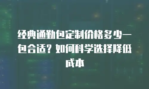 经典通勤包定制价格多少一包合适？如何科学选择降低成本
