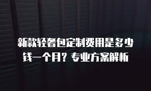 新款轻奢包定制费用是多少钱一个月？专业方案解析