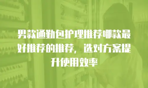 男款通勤包护理推荐哪款最好推荐的推荐，选对方案提升使用效率