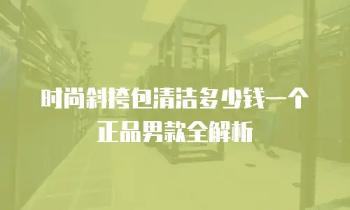 时尚斜挎包清洁多少钱一个正品男款全解析