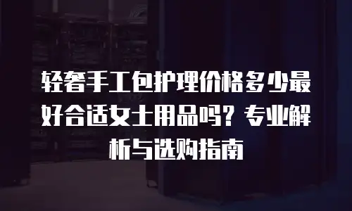 轻奢手工包护理价格多少最好合适女士用品吗？专业解析与选购指南