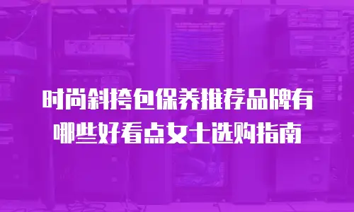 时尚斜挎包保养推荐品牌有哪些好看点女士选购指南