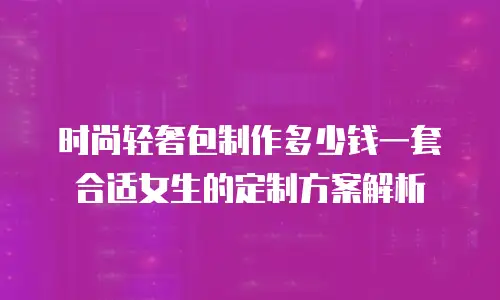 时尚轻奢包制作多少钱一套合适女生的定制方案解析