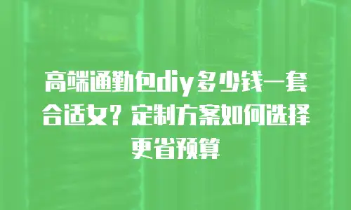 高端通勤包diy多少钱一套合适女？定制方案如何选择更省预算