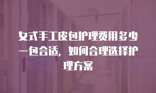 女式手工皮包护理费用多少一包合适，如何合理选择护理方案