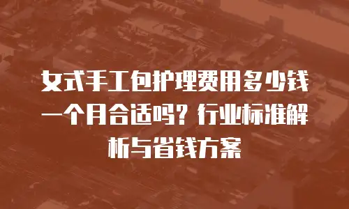 女式手工包护理费用多少钱一个月合适吗？行业标准解析与省钱方案