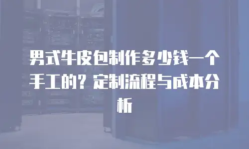 男式牛皮包制作多少钱一个手工的？定制流程与成本分析